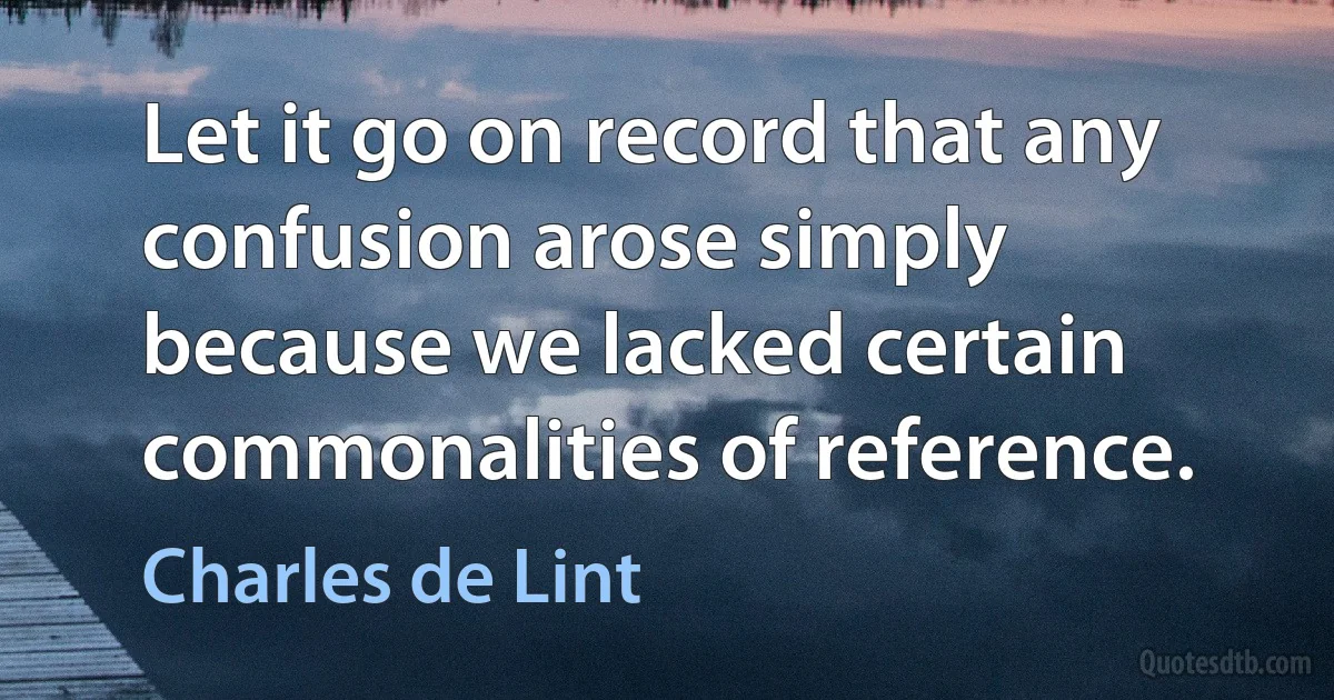 Let it go on record that any confusion arose simply because we lacked certain commonalities of reference. (Charles de Lint)