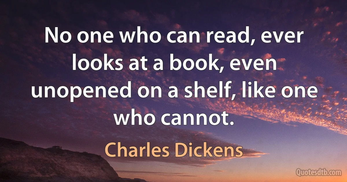 No one who can read, ever looks at a book, even unopened on a shelf, like one who cannot. (Charles Dickens)