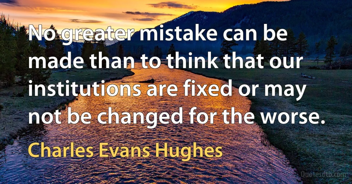 No greater mistake can be made than to think that our institutions are fixed or may not be changed for the worse. (Charles Evans Hughes)