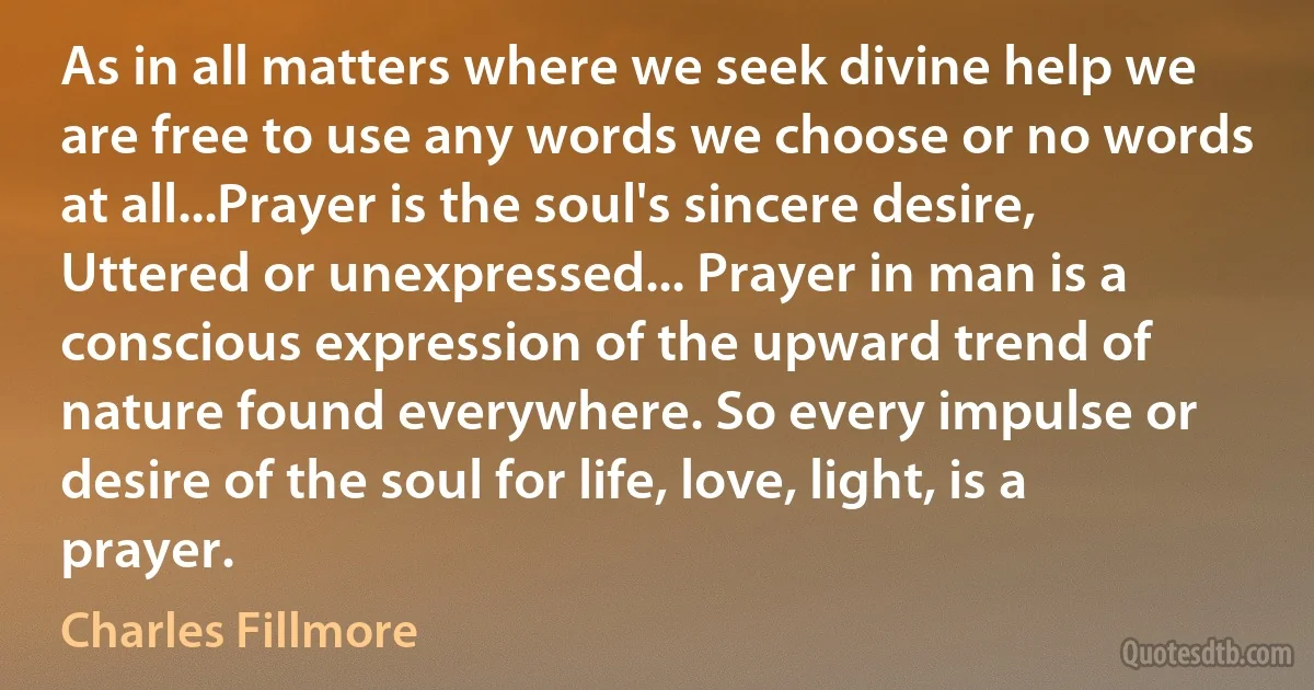 As in all matters where we seek divine help we are free to use any words we choose or no words at all...Prayer is the soul's sincere desire, Uttered or unexpressed... Prayer in man is a conscious expression of the upward trend of nature found everywhere. So every impulse or desire of the soul for life, love, light, is a prayer. (Charles Fillmore)