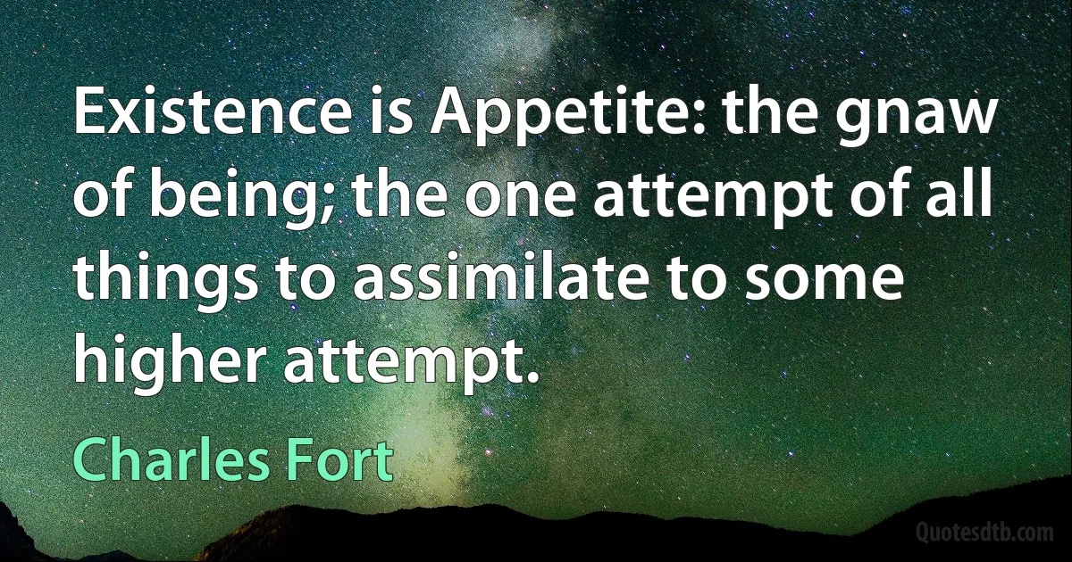 Existence is Appetite: the gnaw of being; the one attempt of all things to assimilate to some higher attempt. (Charles Fort)