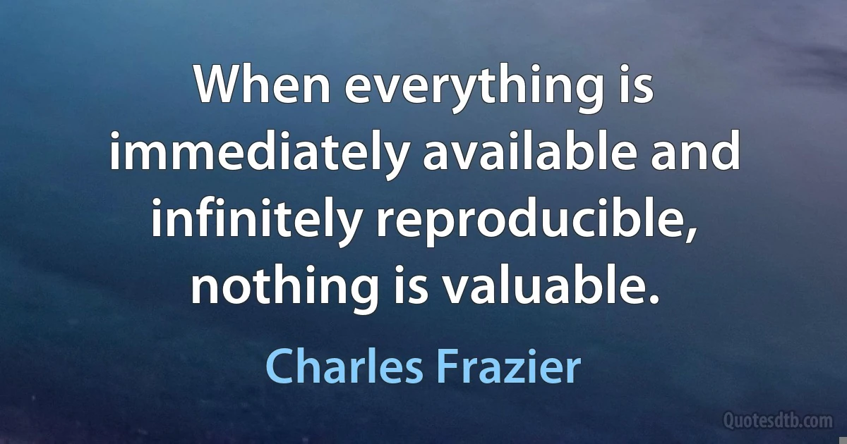 When everything is immediately available and infinitely reproducible, nothing is valuable. (Charles Frazier)