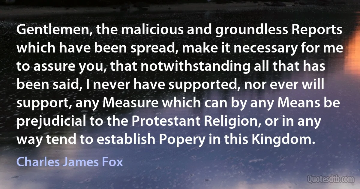 Gentlemen, the malicious and groundless Reports which have been spread, make it necessary for me to assure you, that notwithstanding all that has been said, I never have supported, nor ever will support, any Measure which can by any Means be prejudicial to the Protestant Religion, or in any way tend to establish Popery in this Kingdom. (Charles James Fox)