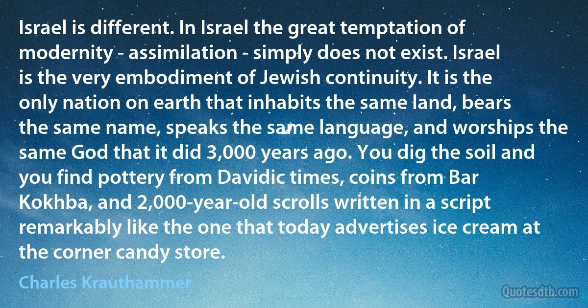 Israel is different. In Israel the great temptation of modernity - assimilation - simply does not exist. Israel is the very embodiment of Jewish continuity. It is the only nation on earth that inhabits the same land, bears the same name, speaks the same language, and worships the same God that it did 3,000 years ago. You dig the soil and you find pottery from Davidic times, coins from Bar Kokhba, and 2,000-year-old scrolls written in a script remarkably like the one that today advertises ice cream at the corner candy store. (Charles Krauthammer)