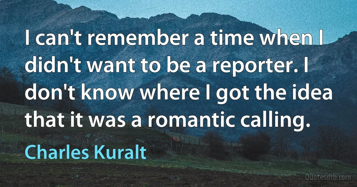 I can't remember a time when I didn't want to be a reporter. I don't know where I got the idea that it was a romantic calling. (Charles Kuralt)