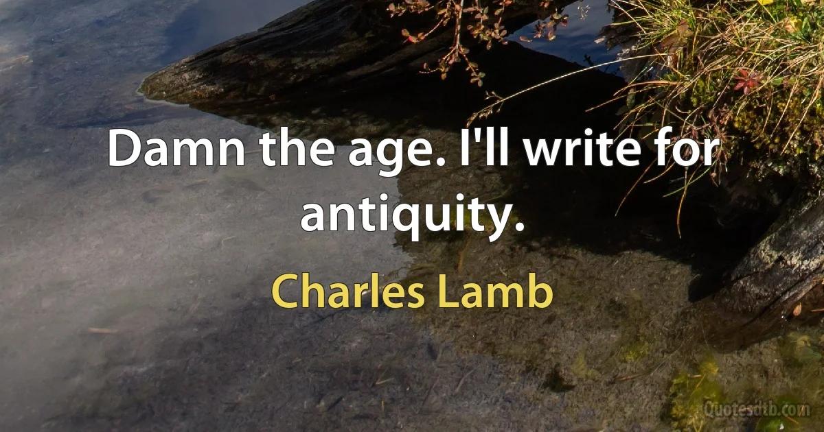 Damn the age. I'll write for antiquity. (Charles Lamb)