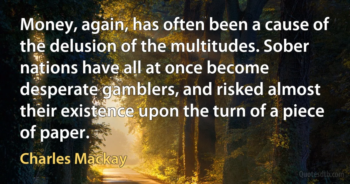 Money, again, has often been a cause of the delusion of the multitudes. Sober nations have all at once become desperate gamblers, and risked almost their existence upon the turn of a piece of paper. (Charles Mackay)