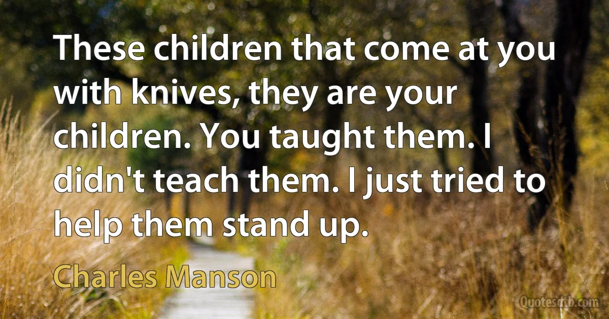 These children that come at you with knives, they are your children. You taught them. I didn't teach them. I just tried to help them stand up. (Charles Manson)