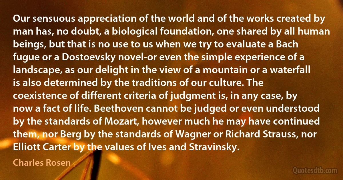 Our sensuous appreciation of the world and of the works created by man has, no doubt, a biological foundation, one shared by all human beings, but that is no use to us when we try to evaluate a Bach fugue or a Dostoevsky novel-or even the simple experience of a landscape, as our delight in the view of a mountain or a waterfall is also determined by the traditions of our culture. The coexistence of different criteria of judgment is, in any case, by now a fact of life. Beethoven cannot be judged or even understood by the standards of Mozart, however much he may have continued them, nor Berg by the standards of Wagner or Richard Strauss, nor Elliott Carter by the values of Ives and Stravinsky. (Charles Rosen)