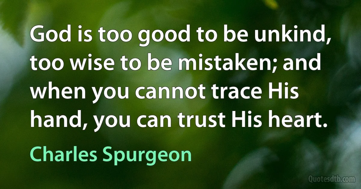 God is too good to be unkind, too wise to be mistaken; and when you cannot trace His hand, you can trust His heart. (Charles Spurgeon)