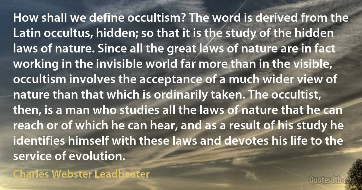 How shall we define occultism? The word is derived from the Latin occultus, hidden; so that it is the study of the hidden laws of nature. Since all the great laws of nature are in fact working in the invisible world far more than in the visible, occultism involves the acceptance of a much wider view of nature than that which is ordinarily taken. The occultist, then, is a man who studies all the laws of nature that he can reach or of which he can hear, and as a result of his study he identifies himself with these laws and devotes his life to the service of evolution. (Charles Webster Leadbeater)