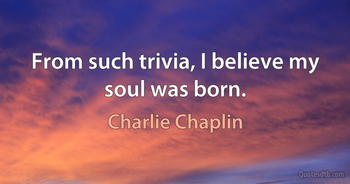 From such trivia, I believe my soul was born. (Charlie Chaplin)