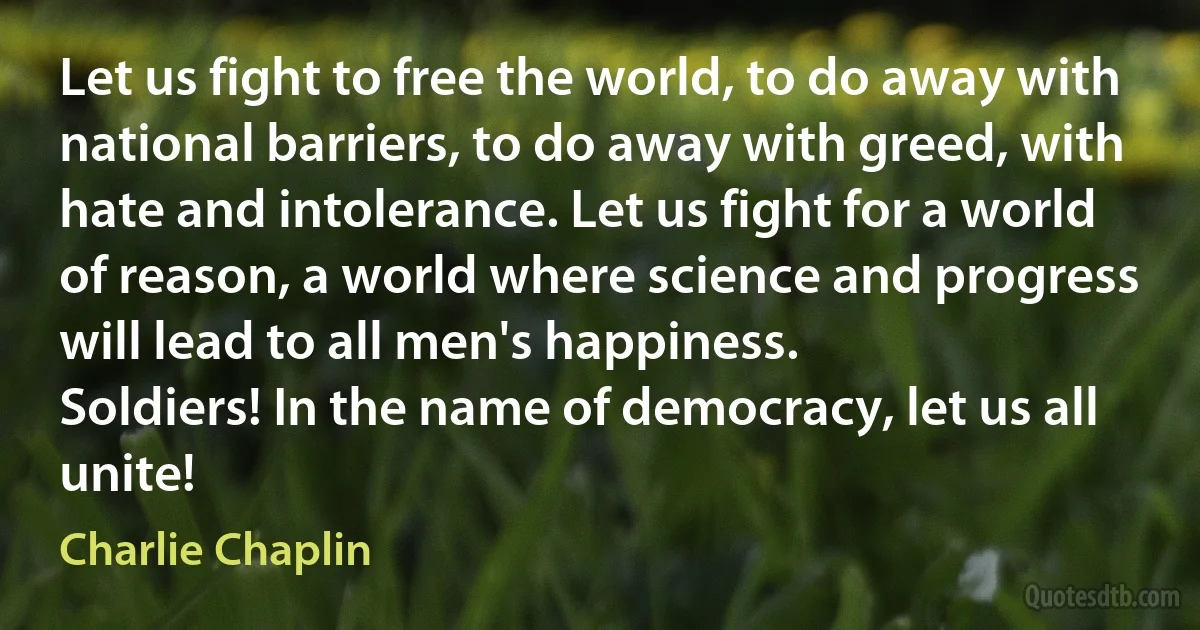 Let us fight to free the world, to do away with national barriers, to do away with greed, with hate and intolerance. Let us fight for a world of reason, a world where science and progress will lead to all men's happiness.
Soldiers! In the name of democracy, let us all unite! (Charlie Chaplin)