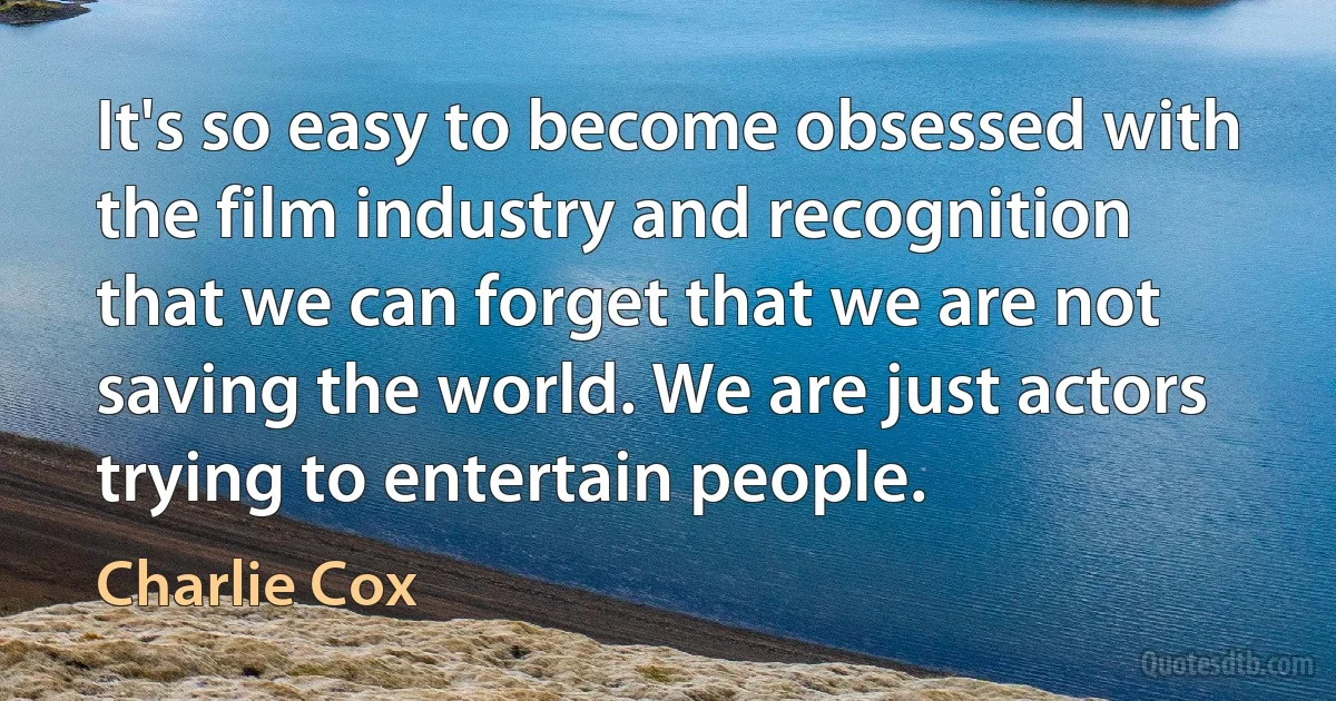 It's so easy to become obsessed with the film industry and recognition that we can forget that we are not saving the world. We are just actors trying to entertain people. (Charlie Cox)