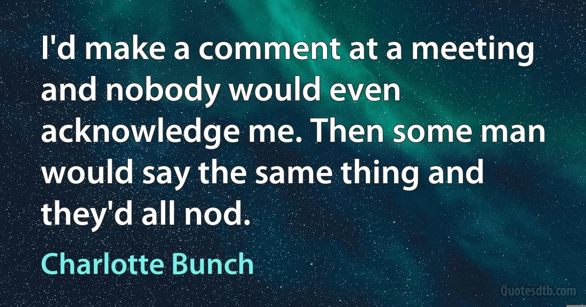 I'd make a comment at a meeting and nobody would even acknowledge me. Then some man would say the same thing and they'd all nod. (Charlotte Bunch)