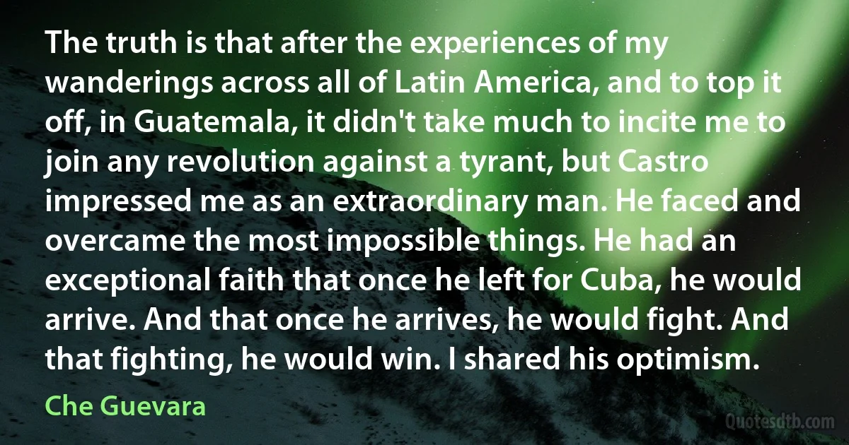 The truth is that after the experiences of my wanderings across all of Latin America, and to top it off, in Guatemala, it didn't take much to incite me to join any revolution against a tyrant, but Castro impressed me as an extraordinary man. He faced and overcame the most impossible things. He had an exceptional faith that once he left for Cuba, he would arrive. And that once he arrives, he would fight. And that fighting, he would win. I shared his optimism. (Che Guevara)