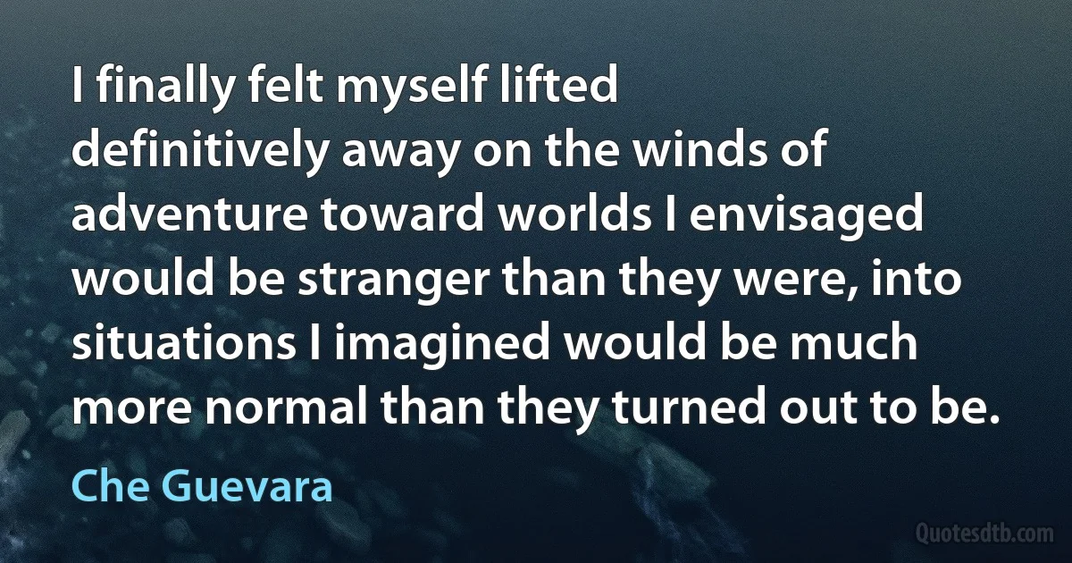 I finally felt myself lifted definitively away on the winds of adventure toward worlds I envisaged would be stranger than they were, into situations I imagined would be much more normal than they turned out to be. (Che Guevara)