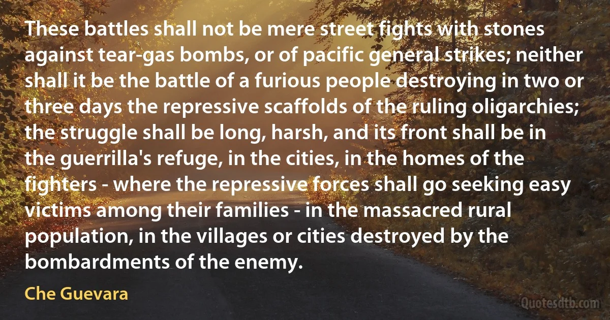 These battles shall not be mere street fights with stones against tear-gas bombs, or of pacific general strikes; neither shall it be the battle of a furious people destroying in two or three days the repressive scaffolds of the ruling oligarchies; the struggle shall be long, harsh, and its front shall be in the guerrilla's refuge, in the cities, in the homes of the fighters - where the repressive forces shall go seeking easy victims among their families - in the massacred rural population, in the villages or cities destroyed by the bombardments of the enemy. (Che Guevara)