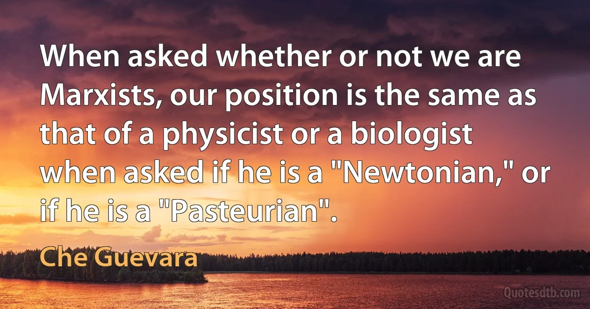 When asked whether or not we are Marxists, our position is the same as that of a physicist or a biologist when asked if he is a "Newtonian," or if he is a "Pasteurian". (Che Guevara)