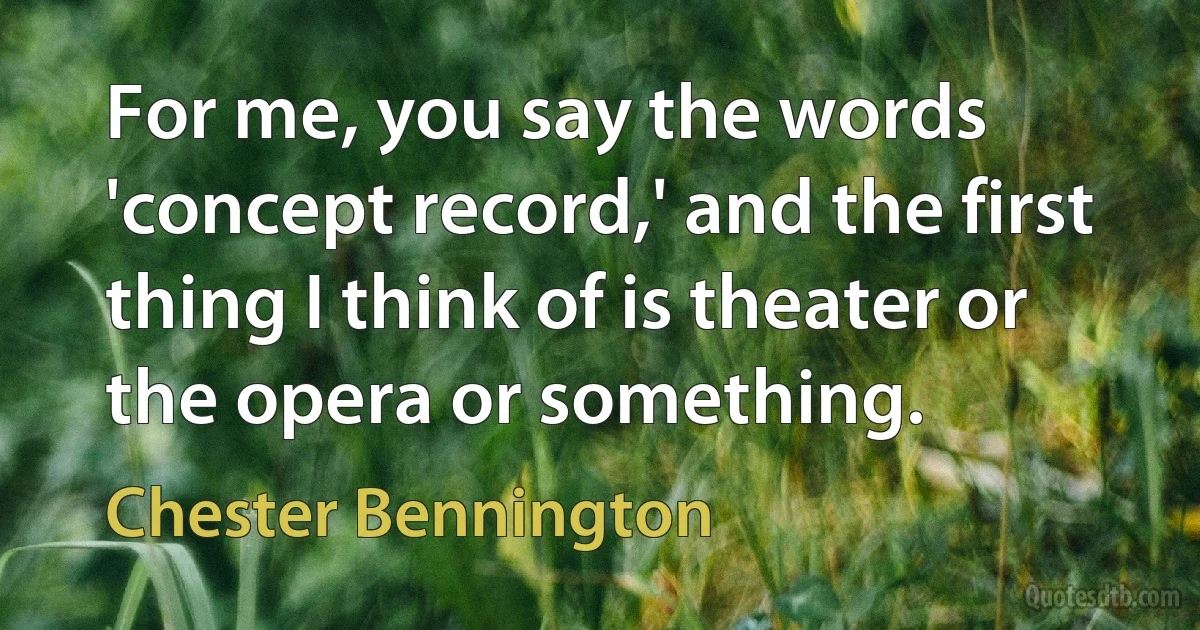 For me, you say the words 'concept record,' and the first thing I think of is theater or the opera or something. (Chester Bennington)