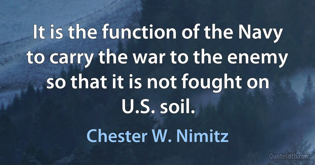 It is the function of the Navy to carry the war to the enemy so that it is not fought on U.S. soil. (Chester W. Nimitz)