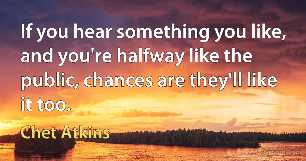 If you hear something you like, and you're halfway like the public, chances are they'll like it too. (Chet Atkins)