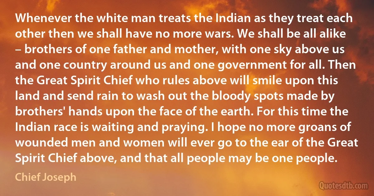 Whenever the white man treats the Indian as they treat each other then we shall have no more wars. We shall be all alike – brothers of one father and mother, with one sky above us and one country around us and one government for all. Then the Great Spirit Chief who rules above will smile upon this land and send rain to wash out the bloody spots made by brothers' hands upon the face of the earth. For this time the Indian race is waiting and praying. I hope no more groans of wounded men and women will ever go to the ear of the Great Spirit Chief above, and that all people may be one people. (Chief Joseph)