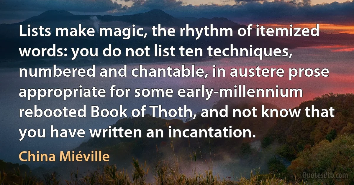 Lists make magic, the rhythm of itemized words: you do not list ten techniques, numbered and chantable, in austere prose appropriate for some early-millennium rebooted Book of Thoth, and not know that you have written an incantation. (China Miéville)