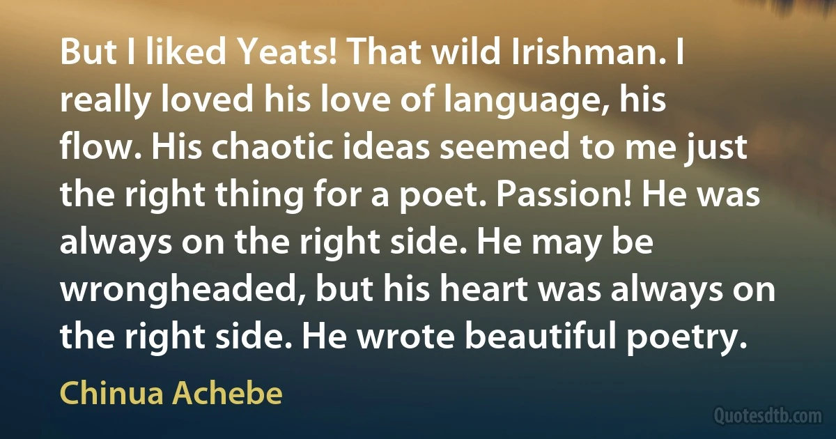 But I liked Yeats! That wild Irishman. I really loved his love of language, his flow. His chaotic ideas seemed to me just the right thing for a poet. Passion! He was always on the right side. He may be wrongheaded, but his heart was always on the right side. He wrote beautiful poetry. (Chinua Achebe)