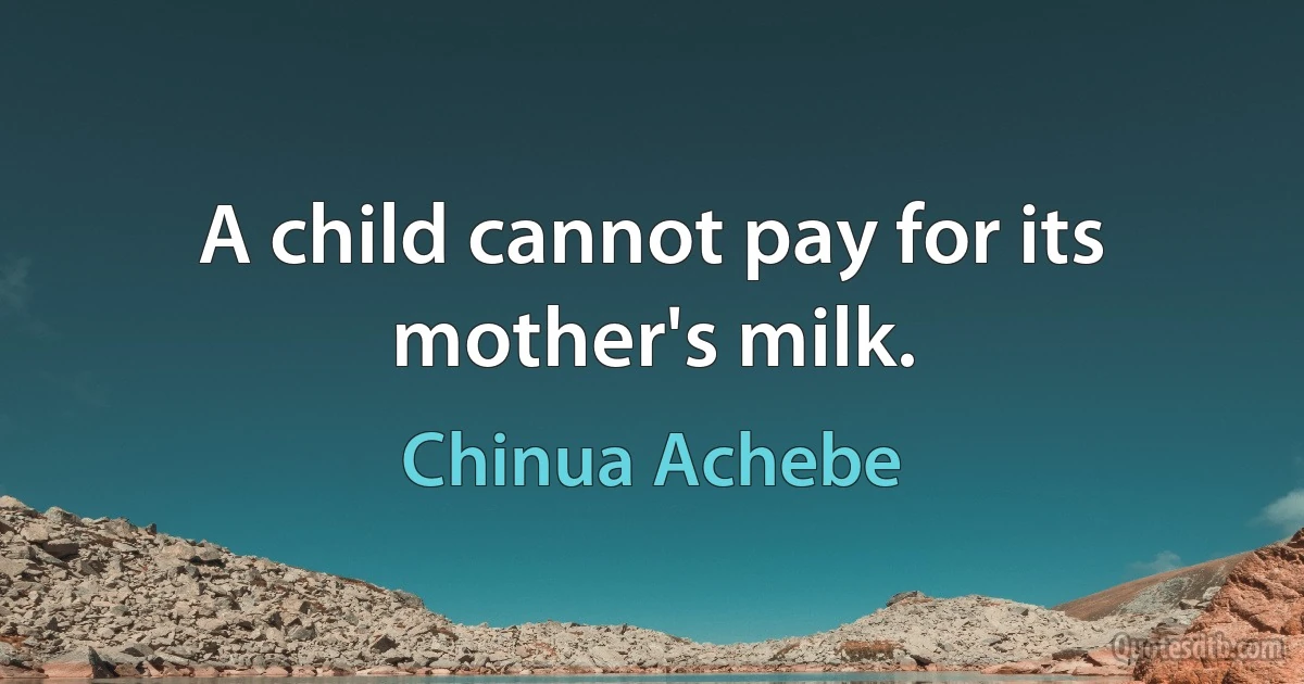 A child cannot pay for its mother's milk. (Chinua Achebe)