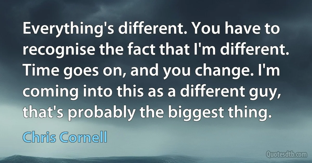 Everything's different. You have to recognise the fact that I'm different. Time goes on, and you change. I'm coming into this as a different guy, that's probably the biggest thing. (Chris Cornell)