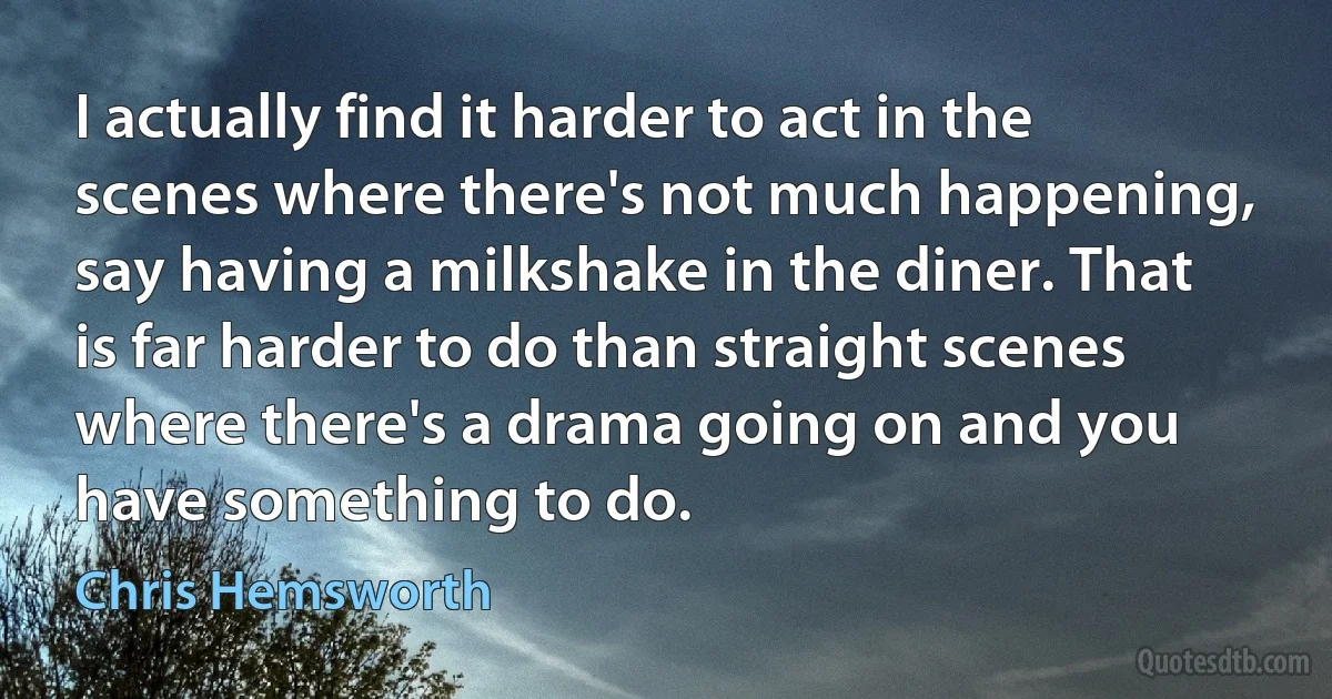 I actually find it harder to act in the scenes where there's not much happening, say having a milkshake in the diner. That is far harder to do than straight scenes where there's a drama going on and you have something to do. (Chris Hemsworth)