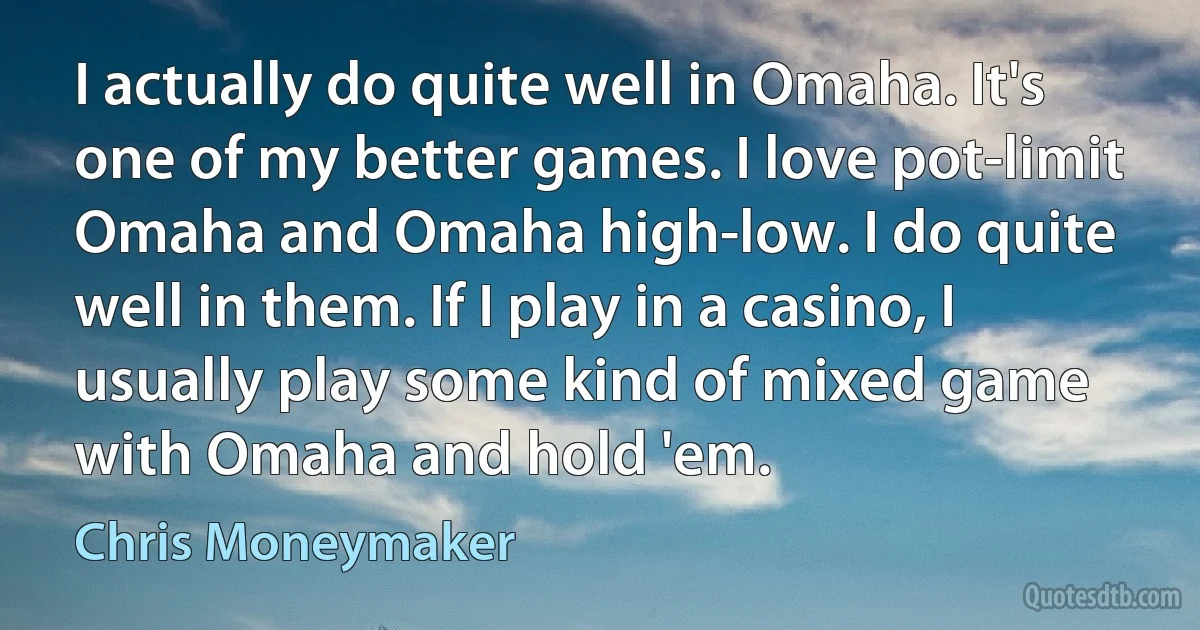 I actually do quite well in Omaha. It's one of my better games. I love pot-limit Omaha and Omaha high-low. I do quite well in them. If I play in a casino, I usually play some kind of mixed game with Omaha and hold 'em. (Chris Moneymaker)