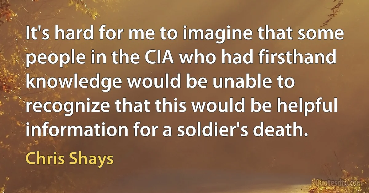 It's hard for me to imagine that some people in the CIA who had firsthand knowledge would be unable to recognize that this would be helpful information for a soldier's death. (Chris Shays)