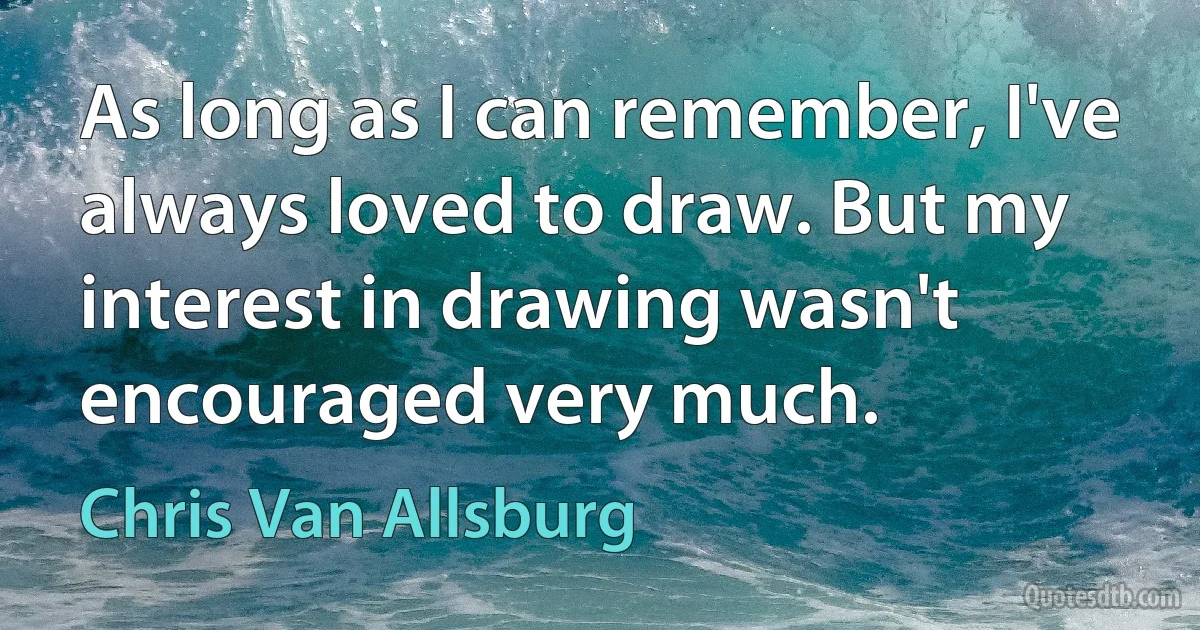 As long as I can remember, I've always loved to draw. But my interest in drawing wasn't encouraged very much. (Chris Van Allsburg)