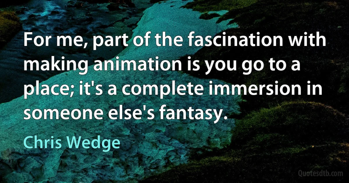 For me, part of the fascination with making animation is you go to a place; it's a complete immersion in someone else's fantasy. (Chris Wedge)