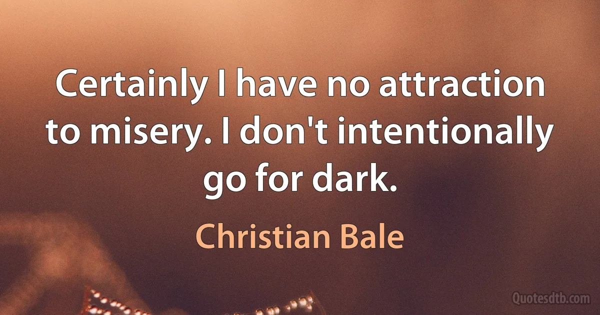 Certainly I have no attraction to misery. I don't intentionally go for dark. (Christian Bale)