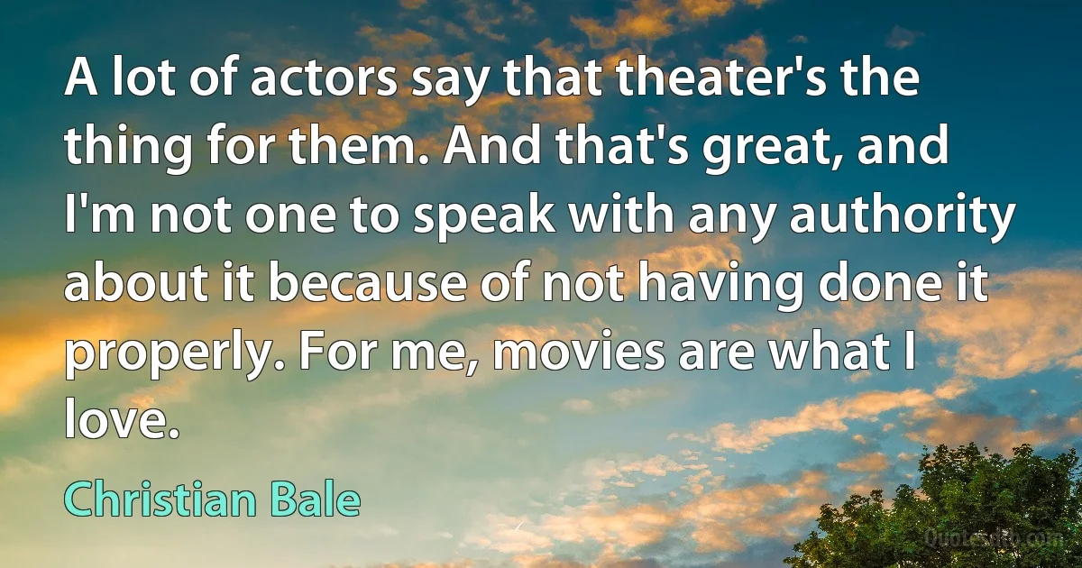 A lot of actors say that theater's the thing for them. And that's great, and I'm not one to speak with any authority about it because of not having done it properly. For me, movies are what I love. (Christian Bale)