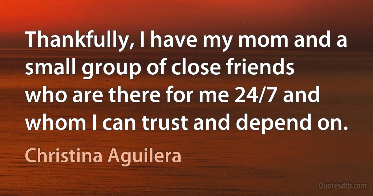 Thankfully, I have my mom and a small group of close friends who are there for me 24/7 and whom I can trust and depend on. (Christina Aguilera)