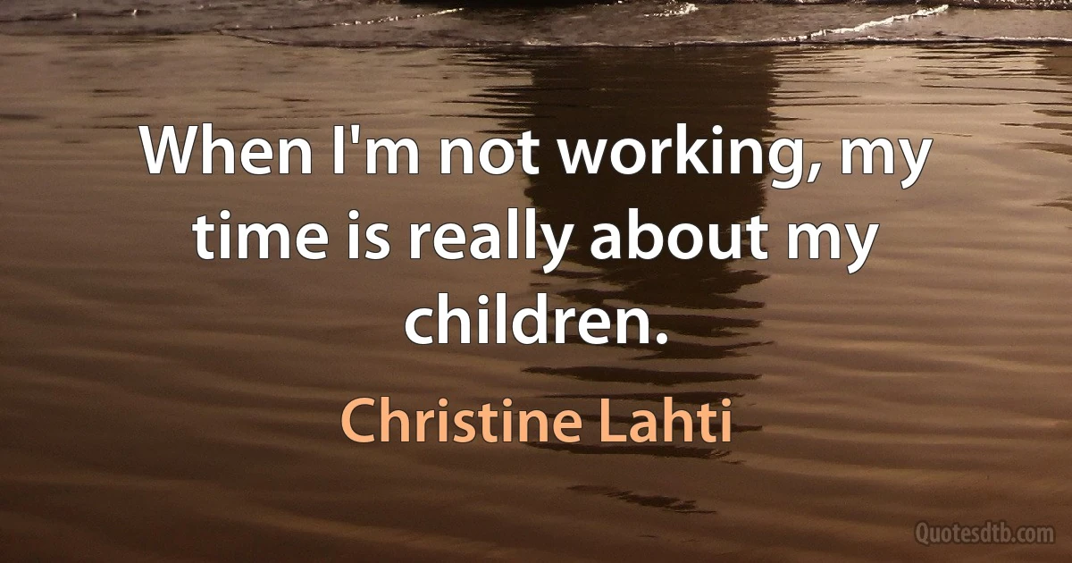 When I'm not working, my time is really about my children. (Christine Lahti)