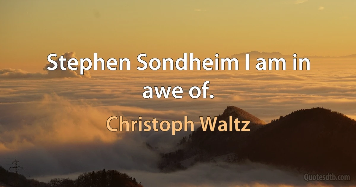 Stephen Sondheim I am in awe of. (Christoph Waltz)