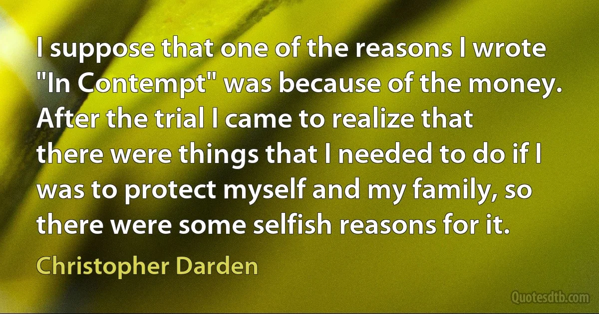 I suppose that one of the reasons I wrote "In Contempt" was because of the money. After the trial I came to realize that there were things that I needed to do if I was to protect myself and my family, so there were some selfish reasons for it. (Christopher Darden)