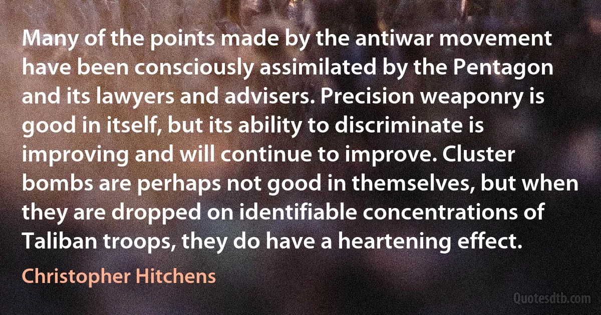 Many of the points made by the antiwar movement have been consciously assimilated by the Pentagon and its lawyers and advisers. Precision weaponry is good in itself, but its ability to discriminate is improving and will continue to improve. Cluster bombs are perhaps not good in themselves, but when they are dropped on identifiable concentrations of Taliban troops, they do have a heartening effect. (Christopher Hitchens)