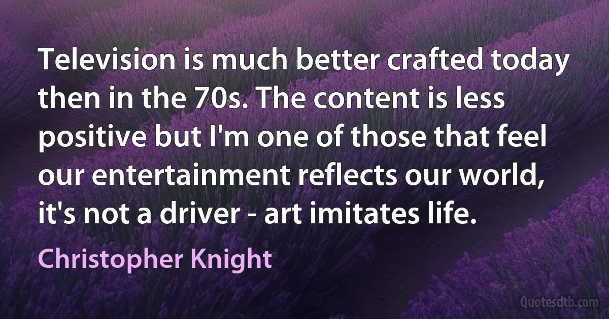 Television is much better crafted today then in the 70s. The content is less positive but I'm one of those that feel our entertainment reflects our world, it's not a driver - art imitates life. (Christopher Knight)