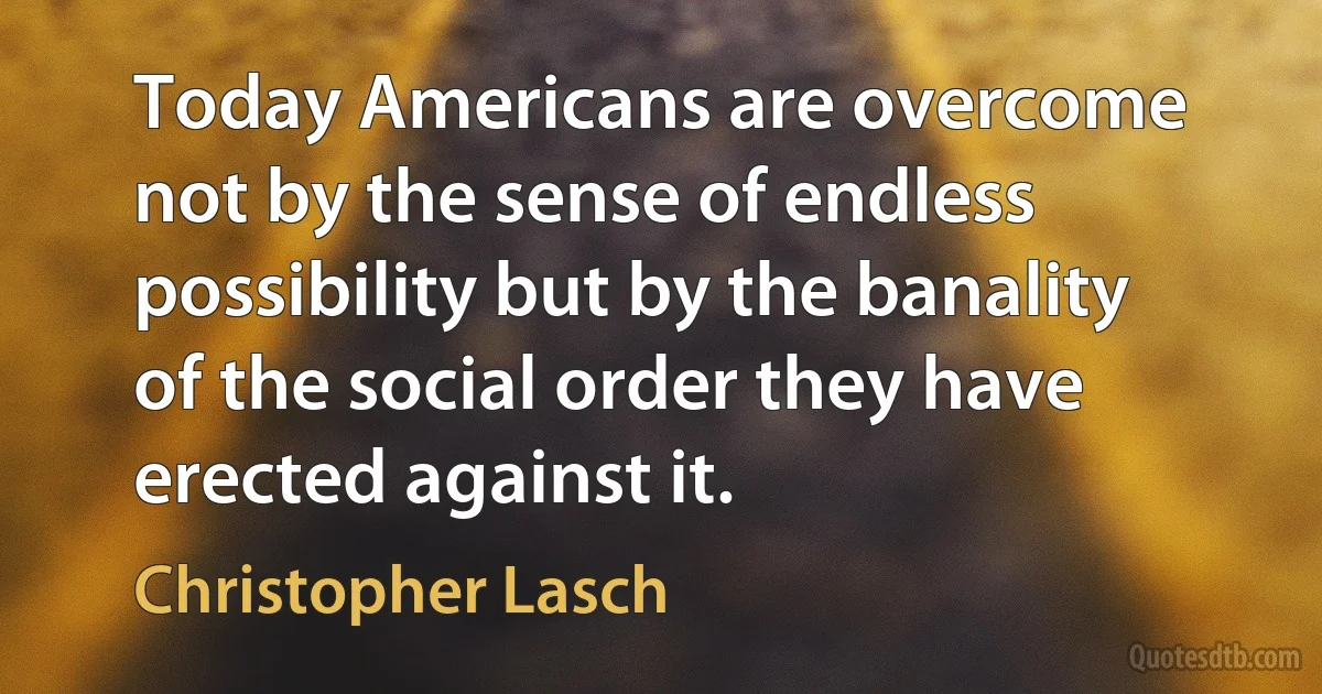 Today Americans are overcome not by the sense of endless possibility but by the banality of the social order they have erected against it. (Christopher Lasch)