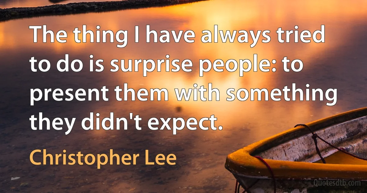 The thing I have always tried to do is surprise people: to present them with something they didn't expect. (Christopher Lee)