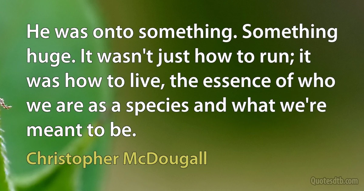 He was onto something. Something huge. It wasn't just how to run; it was how to live, the essence of who we are as a species and what we're meant to be. (Christopher McDougall)