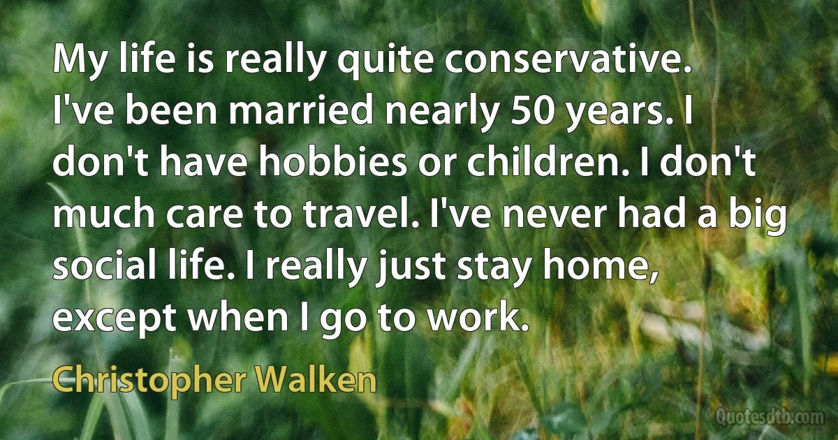 My life is really quite conservative. I've been married nearly 50 years. I don't have hobbies or children. I don't much care to travel. I've never had a big social life. I really just stay home, except when I go to work. (Christopher Walken)