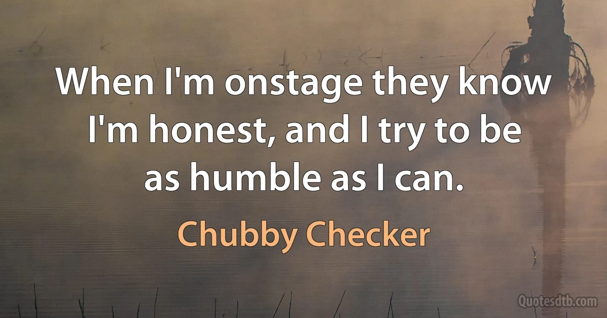 When I'm onstage they know I'm honest, and I try to be as humble as I can. (Chubby Checker)