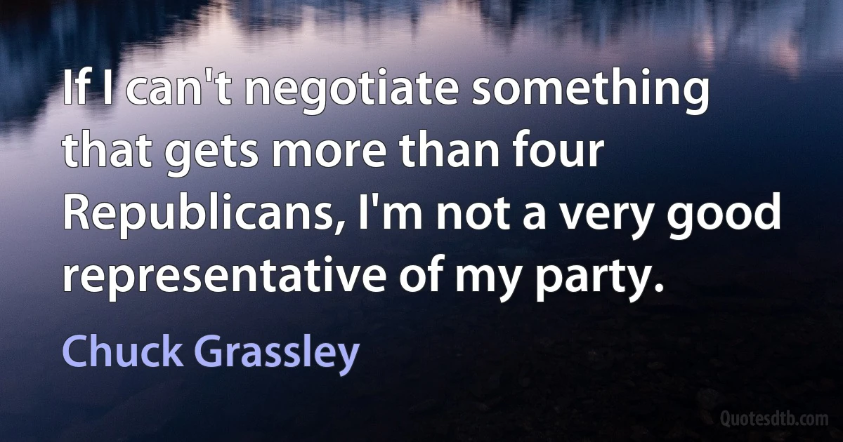 If I can't negotiate something that gets more than four Republicans, I'm not a very good representative of my party. (Chuck Grassley)